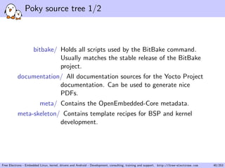 Poky source tree 1/2
bitbake/ Holds all scripts used by the BitBake command.
Usually matches the stable release of the BitBake
project.
documentation/ All documentation sources for the Yocto Project
documentation. Can be used to generate nice
PDFs.
meta/ Contains the OpenEmbedded-Core metadata.
meta-skeleton/ Contains template recipes for BSP and kernel
development.
Free Electrons - Embedded Linux, kernel, drivers and Android - Development, consulting, training and support. http://free-electrons.com 40/253
 