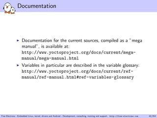 Documentation
Documentation for the current sources, compiled as a ”mega
manual”, is available at:
http://www.yoctoproject.org/docs/current/mega-
manual/mega-manual.html
Variables in particular are described in the variable glossary:
http://www.yoctoproject.org/docs/current/ref-
manual/ref-manual.html#ref-variables-glossary
Free Electrons - Embedded Linux, kernel, drivers and Android - Development, consulting, training and support. http://free-electrons.com 42/253
 