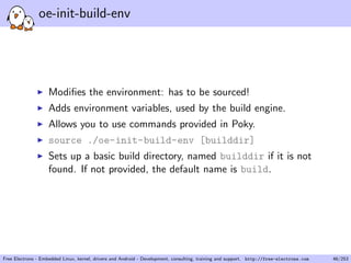 oe-init-build-env
Modiﬁes the environment: has to be sourced!
Adds environment variables, used by the build engine.
Allows you to use commands provided in Poky.
source ./oe-init-build-env [builddir]
Sets up a basic build directory, named builddir if it is not
found. If not provided, the default name is build.
Free Electrons - Embedded Linux, kernel, drivers and Android - Development, consulting, training and support. http://free-electrons.com 46/253
 