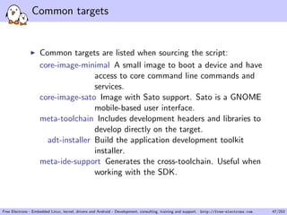 Common targets
Common targets are listed when sourcing the script:
core-image-minimal A small image to boot a device and have
access to core command line commands and
services.
core-image-sato Image with Sato support. Sato is a GNOME
mobile-based user interface.
meta-toolchain Includes development headers and libraries to
develop directly on the target.
adt-installer Build the application development toolkit
installer.
meta-ide-support Generates the cross-toolchain. Useful when
working with the SDK.
Free Electrons - Embedded Linux, kernel, drivers and Android - Development, consulting, training and support. http://free-electrons.com 47/253
 