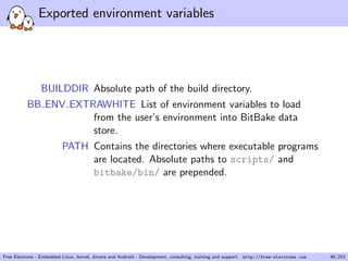 Exported environment variables
BUILDDIR Absolute path of the build directory.
BB ENV EXTRAWHITE List of environment variables to load
from the user’s environment into BitBake data
store.
PATH Contains the directories where executable programs
are located. Absolute paths to scripts/ and
bitbake/bin/ are prepended.
Free Electrons - Embedded Linux, kernel, drivers and Android - Development, consulting, training and support. http://free-electrons.com 48/253
 