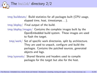 The build/ directory 2/2
tmp/buildstats/ Build statistics for all packages built (CPU usage,
elapsed time, host, timestamps. . . ).
tmp/deploy/ Final output of the build.
tmp/deploy/images/ Contains the complete images built by the
OpenEmbedded build system. These images are used
to ﬂash the target.
tmp/work/ Set of speciﬁc work directories, split by architecture.
They are used to unpack, conﬁgure and build the
packages. Contains the patched sources, generated
objects and logs.
tmp/sysroots/ Shared libraries and headers used to compile
packages for the target but also for the host.
Free Electrons - Embedded Linux, kernel, drivers and Android - Development, consulting, training and support. http://free-electrons.com 51/253
 