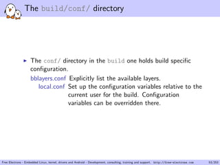 The build/conf/ directory
The conf/ directory in the build one holds build speciﬁc
conﬁguration.
bblayers.conf Explicitly list the available layers.
local.conf Set up the conﬁguration variables relative to the
current user for the build. Conﬁguration
variables can be overridden there.
Free Electrons - Embedded Linux, kernel, drivers and Android - Development, consulting, training and support. http://free-electrons.com 53/253
 