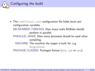 Conﬁguring the build
The conf/local.conf conﬁguration ﬁle holds local user
conﬁguration variables:
BB NUMBER THREADS How many tasks BitBake should
perform in parallel.
PARALLEL MAKE How many processes should be used when
compiling.
MACHINE The machine the target is built for, e.g.
beaglebone.
PACKAGE CLASSES Packages format (deb, ipk or rpm).
Free Electrons - Embedded Linux, kernel, drivers and Android - Development, consulting, training and support. http://free-electrons.com 54/253
 