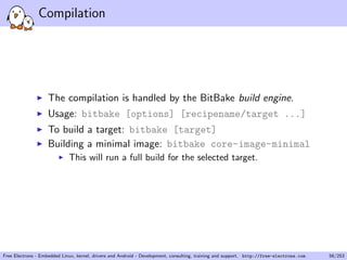 Compilation
The compilation is handled by the BitBake build engine.
Usage: bitbake [options] [recipename/target ...]
To build a target: bitbake [target]
Building a minimal image: bitbake core-image-minimal
This will run a full build for the selected target.
Free Electrons - Embedded Linux, kernel, drivers and Android - Development, consulting, training and support. http://free-electrons.com 56/253
 