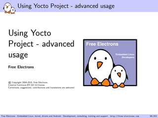 Using Yocto Project - advanced usage
Using Yocto
Project - advanced
usage
Free Electrons
©Copyright 2004-2015, Free Electrons.
Creative Commons BY-SA 3.0 license.
Corrections, suggestions, contributions and translations are welcome!
Embedded Linux
Developers
Free Electrons
Free Electrons - Embedded Linux, kernel, drivers and Android - Development, consulting, training and support. http://free-electrons.com 58/253
 