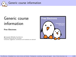 Generic course information
Generic course
information
Free Electrons
©Copyright 2004-2015, Free Electrons.
Creative Commons BY-SA 3.0 license.
Corrections, suggestions, contributions and translations are welcome!
Embedded Linux
Developers
Free Electrons
Free Electrons - Embedded Linux, kernel, drivers and Android - Development, consulting, training and support. http://free-electrons.com 6/253
 