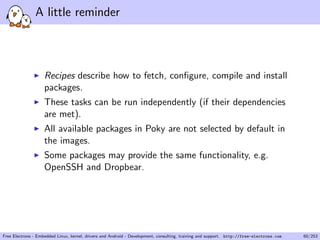 A little reminder
Recipes describe how to fetch, conﬁgure, compile and install
packages.
These tasks can be run independently (if their dependencies
are met).
All available packages in Poky are not selected by default in
the images.
Some packages may provide the same functionality, e.g.
OpenSSH and Dropbear.
Free Electrons - Embedded Linux, kernel, drivers and Android - Development, consulting, training and support. http://free-electrons.com 60/253
 