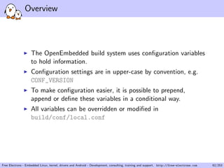 Overview
The OpenEmbedded build system uses conﬁguration variables
to hold information.
Conﬁguration settings are in upper-case by convention, e.g.
CONF_VERSION
To make conﬁguration easier, it is possible to prepend,
append or deﬁne these variables in a conditional way.
All variables can be overridden or modiﬁed in
build/conf/local.conf
Free Electrons - Embedded Linux, kernel, drivers and Android - Development, consulting, training and support. http://free-electrons.com 62/253
 