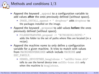 Methods and conditions 1/3
Append the keyword _append to a conﬁguration variable to
add values after the ones previously deﬁned (without space).
IMAGE_INSTALL_append = " dropbear" adds dropbear to
the packages installed on the image.
Append the keyword _prepend to add values before the ones
previously deﬁned (without space).
FILESEXTRAPATHS_prepend := "${THISDIR}/${PN}:"
adds the folder to the set of paths where ﬁles are located (in a
recipe).
Append the machine name to only deﬁne a conﬁguration
variable for a given machine. It tries to match with values
from MACHINEOVERRIDES which include MACHINE and
SOC_FAMILY.
KERNEL_DEVICETREE_beaglebone = "am335x-bone.dtb"
tells to use the kernel device tree am335x-bone.dtb only
when the machine is beaglebone.
Free Electrons - Embedded Linux, kernel, drivers and Android - Development, consulting, training and support. http://free-electrons.com 63/253
 