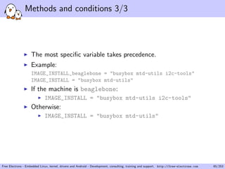 Methods and conditions 3/3
The most speciﬁc variable takes precedence.
Example:
IMAGE_INSTALL_beaglebone = "busybox mtd-utils i2c-tools"
IMAGE_INSTALL = "busybox mtd-utils"
If the machine is beaglebone:
IMAGE_INSTALL = "busybox mtd-utils i2c-tools"
Otherwise:
IMAGE_INSTALL = "busybox mtd-utils"
Free Electrons - Embedded Linux, kernel, drivers and Android - Development, consulting, training and support. http://free-electrons.com 65/253
 