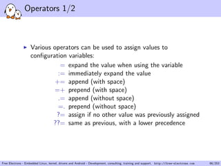 Operators 1/2
Various operators can be used to assign values to
conﬁguration variables:
= expand the value when using the variable
:= immediately expand the value
+= append (with space)
=+ prepend (with space)
.= append (without space)
=. prepend (without space)
?= assign if no other value was previously assigned
??= same as previous, with a lower precedence
Free Electrons - Embedded Linux, kernel, drivers and Android - Development, consulting, training and support. http://free-electrons.com 66/253
 