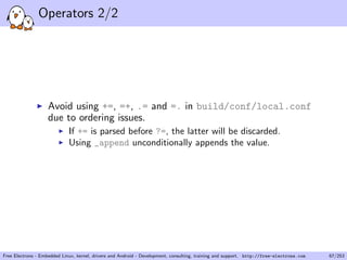 Operators 2/2
Avoid using +=, =+, .= and =. in build/conf/local.conf
due to ordering issues.
If += is parsed before ?=, the latter will be discarded.
Using _append unconditionally appends the value.
Free Electrons - Embedded Linux, kernel, drivers and Android - Development, consulting, training and support. http://free-electrons.com 67/253
 
