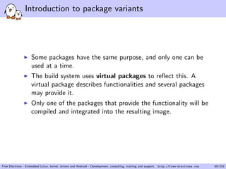 Introduction to package variants
Some packages have the same purpose, and only one can be
used at a time.
The build system uses virtual packages to reﬂect this. A
virtual package describes functionalities and several packages
may provide it.
Only one of the packages that provide the functionality will be
compiled and integrated into the resulting image.
Free Electrons - Embedded Linux, kernel, drivers and Android - Development, consulting, training and support. http://free-electrons.com 69/253
 