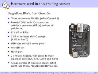 Hardware used in this training session
BeagleBone Black, from CircuitCo
Texas Instruments AM335x (ARM Cortex-A8)
Powerful CPU, with 3D acceleration,
additional processors (PRUs) and lots of
peripherals.
512 MB of RAM
2 GB of on-board eMMC storage
(4 GB in Rev C)
USB host and USB device ports
microSD slot
HDMI port
2 x 46 pins headers, with access to many
expansion buses (I2C, SPI, UART and more)
A huge number of expansion boards, called
capes. See http://beagleboardtoys.com/.
Free Electrons - Embedded Linux, kernel, drivers and Android - Development, consulting, training and support. http://free-electrons.com 7/253
 