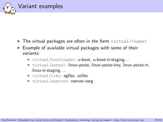 Variant examples
The virtual packages are often in the form virtual/<name>
Example of available virtual packages with some of their
variants:
virtual/bootloader: u-boot, u-boot-ti-staging. . .
virtual/kernel: linux-yocto, linux-yocto-tiny, linux-yocto-rt,
linux-ti-staging. . .
virtual/libc: eglibc, uclibc
virtual/xserver: xserver-xorg
Free Electrons - Embedded Linux, kernel, drivers and Android - Development, consulting, training and support. http://free-electrons.com 70/253
 