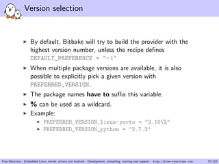 Version selection
By default, Bitbake will try to build the provider with the
highest version number, unless the recipe deﬁnes
DEFAULT_PREFERENCE = "-1"
When multiple package versions are available, it is also
possible to explicitly pick a given version with
PREFERRED_VERSION.
The package names have to suﬃx this variable.
% can be used as a wildcard.
Example:
PREFERRED_VERSION_linux-yocto = "3.10%"
PREFERRED_VERSION_python = "2.7.3"
Free Electrons - Embedded Linux, kernel, drivers and Android - Development, consulting, training and support. http://free-electrons.com 72/253
 