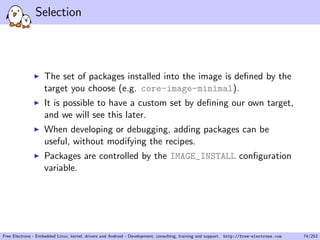 Selection
The set of packages installed into the image is deﬁned by the
target you choose (e.g. core-image-minimal).
It is possible to have a custom set by deﬁning our own target,
and we will see this later.
When developing or debugging, adding packages can be
useful, without modifying the recipes.
Packages are controlled by the IMAGE_INSTALL conﬁguration
variable.
Free Electrons - Embedded Linux, kernel, drivers and Android - Development, consulting, training and support. http://free-electrons.com 74/253
 