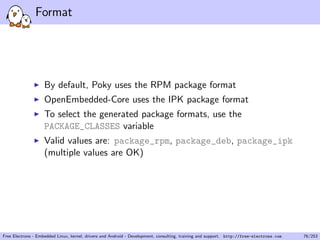 Format
By default, Poky uses the RPM package format
OpenEmbedded-Core uses the IPK package format
To select the generated package formats, use the
PACKAGE_CLASSES variable
Valid values are: package_rpm, package_deb, package_ipk
(multiple values are OK)
Free Electrons - Embedded Linux, kernel, drivers and Android - Development, consulting, training and support. http://free-electrons.com 76/253
 