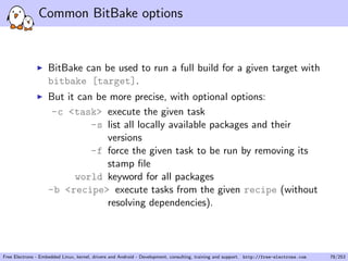 Common BitBake options
BitBake can be used to run a full build for a given target with
bitbake [target].
But it can be more precise, with optional options:
-c <task> execute the given task
-s list all locally available packages and their
versions
-f force the given task to be run by removing its
stamp ﬁle
world keyword for all packages
-b <recipe> execute tasks from the given recipe (without
resolving dependencies).
Free Electrons - Embedded Linux, kernel, drivers and Android - Development, consulting, training and support. http://free-electrons.com 78/253
 