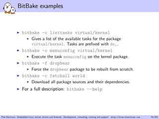 BitBake examples
bitbake -c listtasks virtual/kernel
Gives a list of the available tasks for the package
virtual/kernel. Tasks are preﬁxed with do_.
bitbake -c menuconfig virtual/kernel
Execute the task menuconfig on the kernel package.
bitbake -f dropbear
Force the dropbear package to be rebuilt from scratch.
bitbake -c fetchall world
Download all package sources and their dependencies.
For a full description: bitbake --help
Free Electrons - Embedded Linux, kernel, drivers and Android - Development, consulting, training and support. http://free-electrons.com 79/253
 