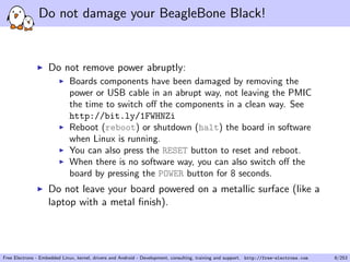 Do not damage your BeagleBone Black!
Do not remove power abruptly:
Boards components have been damaged by removing the
power or USB cable in an abrupt way, not leaving the PMIC
the time to switch oﬀ the components in a clean way. See
http://bit.ly/1FWHNZi
Reboot (reboot) or shutdown (halt) the board in software
when Linux is running.
You can also press the RESET button to reset and reboot.
When there is no software way, you can also switch oﬀ the
board by pressing the POWER button for 8 seconds.
Do not leave your board powered on a metallic surface (like a
laptop with a metal ﬁnish).
Free Electrons - Embedded Linux, kernel, drivers and Android - Development, consulting, training and support. http://free-electrons.com 8/253
 