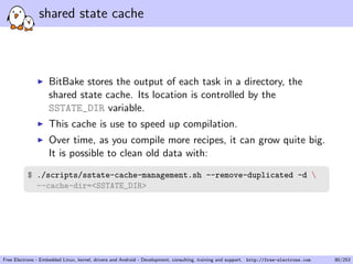 shared state cache
BitBake stores the output of each task in a directory, the
shared state cache. Its location is controlled by the
SSTATE_DIR variable.
This cache is use to speed up compilation.
Over time, as you compile more recipes, it can grow quite big.
It is possible to clean old data with:
$ ./scripts/sstate-cache-management.sh --remove-duplicated -d 
--cache-dir=<SSTATE_DIR>
Free Electrons - Embedded Linux, kernel, drivers and Android - Development, consulting, training and support. http://free-electrons.com 80/253
 