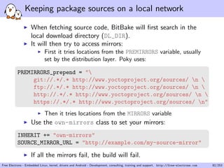 Keeping package sources on a local network
When fetching source code, BitBake will ﬁrst search in the
local download directory (DL_DIR).
It will then try to access mirrors:
First it tries locations from the PREMIRRORS variable, usually
set by the distribution layer. Poky uses:
PREMIRRORS_prepend = "
git://.*/.* http://www.yoctoproject.org/sources/ n 
ftp://.*/.* http://www.yoctoproject.org/sources/ n 
http://.*/.* http://www.yoctoproject.org/sources/ n 
https://.*/.* http://www.yoctoproject.org/sources/ n"
Then it tries locations from the MIRRORS variable
Use the own-mirrors class to set your mirrors:
INHERIT += "own-mirrors"
SOURCE_MIRROR_URL = "http://example.com/my-source-mirror"
If all the mirrors fail, the build will fail.
Free Electrons - Embedded Linux, kernel, drivers and Android - Development, consulting, training and support. http://free-electrons.com 82/253
 
