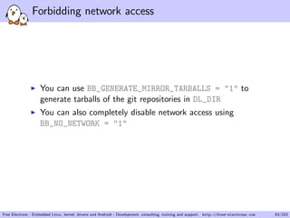 Forbidding network access
You can use BB_GENERATE_MIRROR_TARBALLS = "1" to
generate tarballs of the git repositories in DL_DIR
You can also completely disable network access using
BB_NO_NETWORK = "1"
Free Electrons - Embedded Linux, kernel, drivers and Android - Development, consulting, training and support. http://free-electrons.com 83/253
 