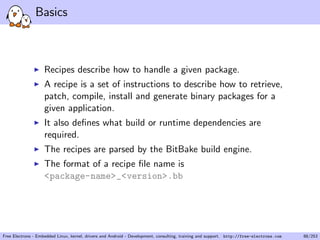 Basics
Recipes describe how to handle a given package.
A recipe is a set of instructions to describe how to retrieve,
patch, compile, install and generate binary packages for a
given application.
It also deﬁnes what build or runtime dependencies are
required.
The recipes are parsed by the BitBake build engine.
The format of a recipe ﬁle name is
<package-name>_<version>.bb
Free Electrons - Embedded Linux, kernel, drivers and Android - Development, consulting, training and support. http://free-electrons.com 88/253
 