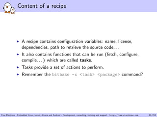 Content of a recipe
A recipe contains conﬁguration variables: name, license,
dependencies, path to retrieve the source code. . .
It also contains functions that can be run (fetch, conﬁgure,
compile. . . ) which are called tasks.
Tasks provide a set of actions to perform.
Remember the bitbake -c <task> <package> command?
Free Electrons - Embedded Linux, kernel, drivers and Android - Development, consulting, training and support. http://free-electrons.com 89/253
 