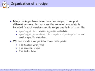 Organization of a recipe
Many packages have more than one recipe, to support
diﬀerent versions. In that case the common metadata is
included in each version speciﬁc recipe and is in a .inc ﬁle:
<package>.inc: version agnostic metadata.
<package>_<version>.bb: require <package>.inc and
version speciﬁc metadata.
We can divide a recipe into three main parts:
The header: what/who
The sources: where
The tasks: how
Free Electrons - Embedded Linux, kernel, drivers and Android - Development, consulting, training and support. http://free-electrons.com 93/253
 
