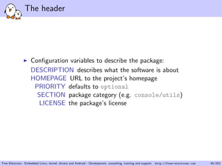 The header
Conﬁguration variables to describe the package:
DESCRIPTION describes what the software is about
HOMEPAGE URL to the project’s homepage
PRIORITY defaults to optional
SECTION package category (e.g. console/utils)
LICENSE the package’s license
Free Electrons - Embedded Linux, kernel, drivers and Android - Development, consulting, training and support. http://free-electrons.com 94/253
 