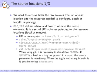 The source locations 1/3
We need to retrieve both the raw sources from an oﬃcial
location and the resources needed to conﬁgure, patch or
install the package.
SRC_URI deﬁnes where and how to retrieve the needed
elements. It is a set of URI schemes pointing to the resource
locations (local or remote).
URI scheme syntax: scheme://url;param1;param2
file://joystick-support.patch
${SOURCEFORGE_MIRROR}/<project-name>/${PN}-
${PV}.tar.gz
git://<url>;protocol=<protocol>;branch=<branch>
When using git, it is necessary to also deﬁne SRCREV. If
SRCREV is a hash or a tag not present in master, the branch
parameter is mandatory. When the tag is not in any branch, it
is possible to use nobranch=1
Free Electrons - Embedded Linux, kernel, drivers and Android - Development, consulting, training and support. http://free-electrons.com 95/253
 