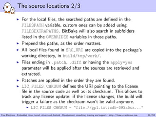 The source locations 2/3
For the local ﬁles, the searched paths are deﬁned in the
FILESPATH variable, custom ones can be added using
FILESEXTRAPATHS. BitBake will also search in subfolders
listed in the OVERRIDES variables in those paths.
Prepend the paths, as the order matters.
All local ﬁles found in SRC_URI are copied into the package’s
working directory, in build/tmp/work/.
Files ending in .patch, .diff or having the apply=yes
parameter will be applied after the sources are retrieved and
extracted.
Patches are applied in the order they are found.
LIC_FILES_CHKSUM deﬁnes the URI pointing to the license
ﬁle in the source code as well as its checksum. This allows to
track any license update: if the license changes, the build will
trigger a failure as the checksum won’t be valid anymore.
LIC_FILES_CHKSUM = "file://gpl.txt;md5=393a5ca..."
Free Electrons - Embedded Linux, kernel, drivers and Android - Development, consulting, training and support. http://free-electrons.com 96/253
 