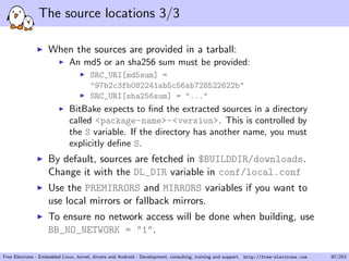 The source locations 3/3
When the sources are provided in a tarball:
An md5 or an sha256 sum must be provided:
SRC_URI[md5sum] =
"97b2c3fb082241ab5c56ab728522622b"
SRC_URI[sha256sum] = "..."
BitBake expects to ﬁnd the extracted sources in a directory
called <package-name>-<version>. This is controlled by
the S variable. If the directory has another name, you must
explicitly deﬁne S.
By default, sources are fetched in $BUILDDIR/downloads.
Change it with the DL_DIR variable in conf/local.conf
Use the PREMIRRORS and MIRRORS variables if you want to
use local mirrors or fallback mirrors.
To ensure no network access will be done when building, use
BB_NO_NETWORK = "1".
Free Electrons - Embedded Linux, kernel, drivers and Android - Development, consulting, training and support. http://free-electrons.com 97/253
 