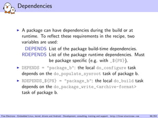 Dependencies
A package can have dependencies during the build or at
runtime. To reﬂect these requirements in the recipe, two
variables are used:
DEPENDS List of the package build-time dependencies.
RDEPENDS List of the package runtime dependencies. Must
be package speciﬁc (e.g. with _${PN}).
DEPENDS = "package_b": the local do_configure task
depends on the do_populate_sysroot task of package b.
RDEPENDS_${PN} = "package_b": the local do_build task
depends on the do_package_write_<archive-format>
task of package b.
Free Electrons - Embedded Linux, kernel, drivers and Android - Development, consulting, training and support. http://free-electrons.com 98/253
 