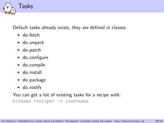 Tasks
Default tasks already exists, they are deﬁned in classes:
do fetch
do unpack
do patch
do conﬁgure
do compile
do install
do package
do rootfs
You can get a list of existing tasks for a recipe with:
bitbake <recipe> -c listtasks
Free Electrons - Embedded Linux, kernel, drivers and Android - Development, consulting, training and support. http://free-electrons.com 99/253
 