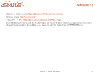 15Building RT image with Yocto
References
●
Yocto layer meta-xenomai https://github.com/pficheux/meta-xenomai
●
Xenomai project http://xenomai.org/
●
PREEMPT_RT Wiki https://rt.wiki.kernel.org/index.php/Main_Page
●
Embedded Linux Systems with the Yocto Project par Rudolf J. Streif https://www.pearson.com/us/higher-
education/program/Streif-Embedded-Linux-Systems-with-the-Yocto-Project/PGM275649.html
 