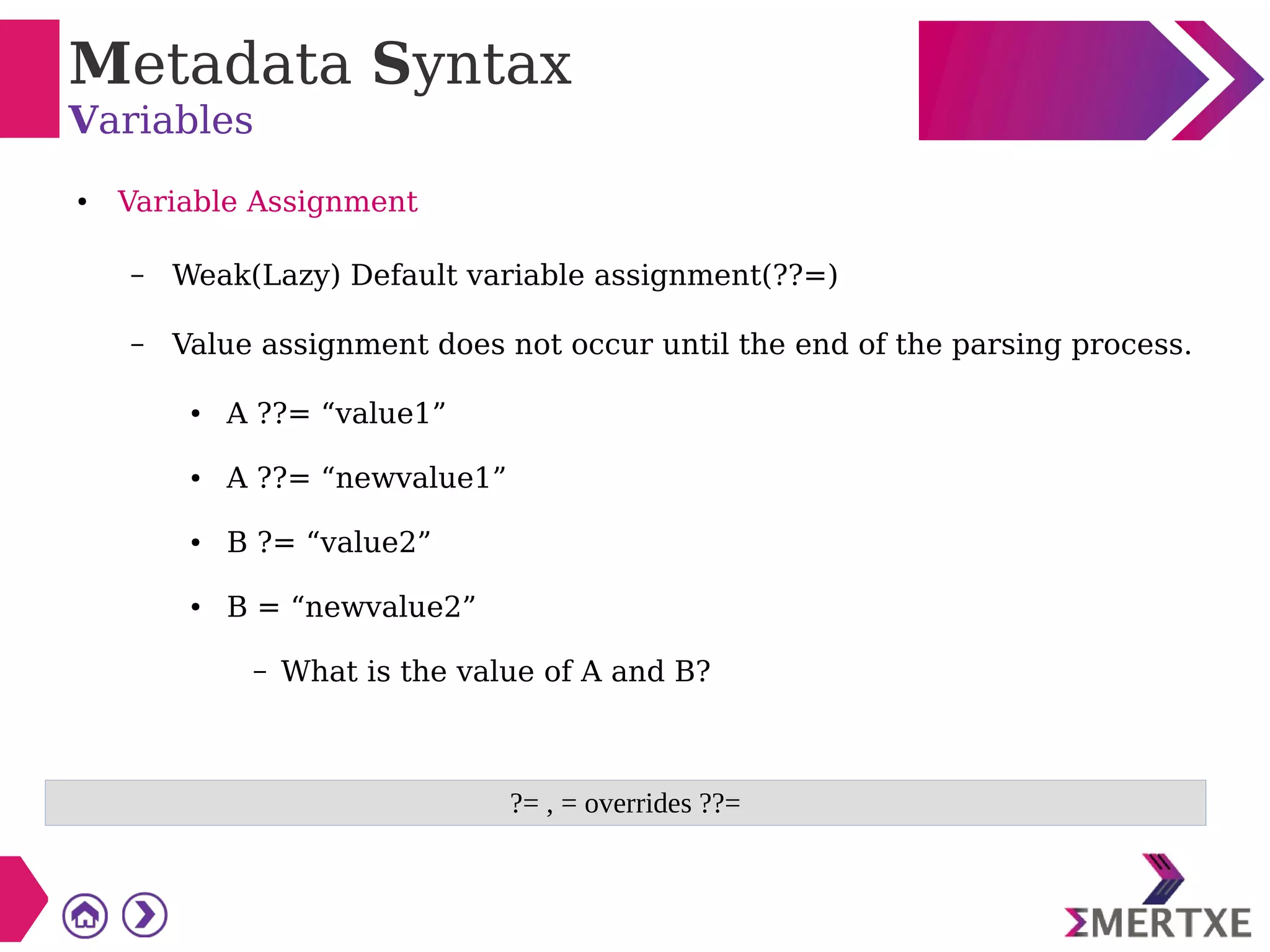 Metadata Syntax
Variables
● Variable Assignment
– Weak(Lazy) Default variable assignment(??=)
– Value assignment does not occur until the end of the parsing process.
● A ??= “value1”
● A ??= “newvalue1”
● B ?= “value2”
● B = “newvalue2”
– What is the value of A and B?
?= , = overrides ??=
 
