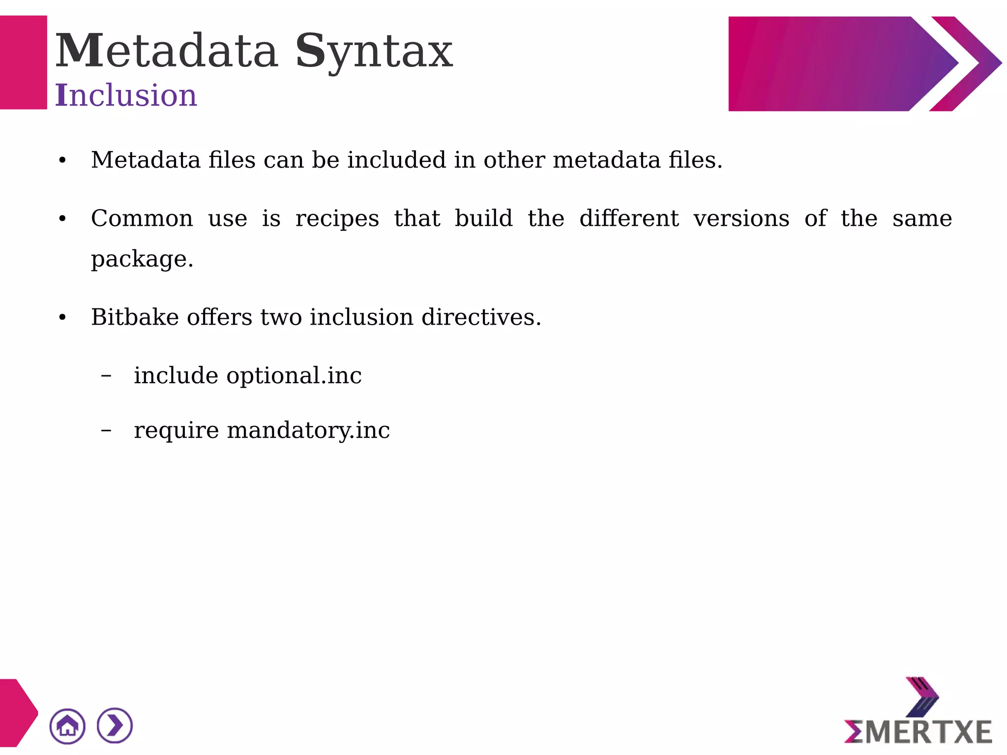 Metadata Syntax
Inclusion
● Metadata files can be included in other metadata files.
● Common use is recipes that build the different versions of the same
package.
● Bitbake offers two inclusion directives.
– include optional.inc
– require mandatory.inc
 