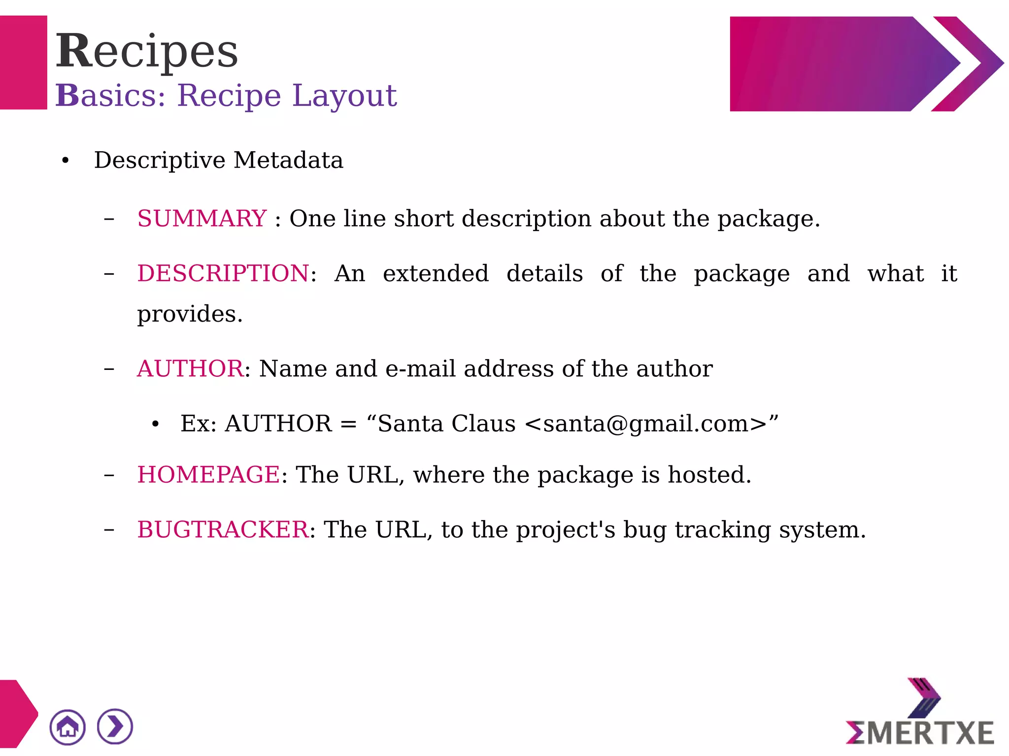 Recipes
Basics: Recipe Layout
● Descriptive Metadata
– SUMMARY : One line short description about the package.
– DESCRIPTION: An extended details of the package and what it
provides.
– AUTHOR: Name and e-mail address of the author
● Ex: AUTHOR = “Santa Claus <santa@gmail.com>”
– HOMEPAGE: The URL, where the package is hosted.
– BUGTRACKER: The URL, to the project's bug tracking system.
 