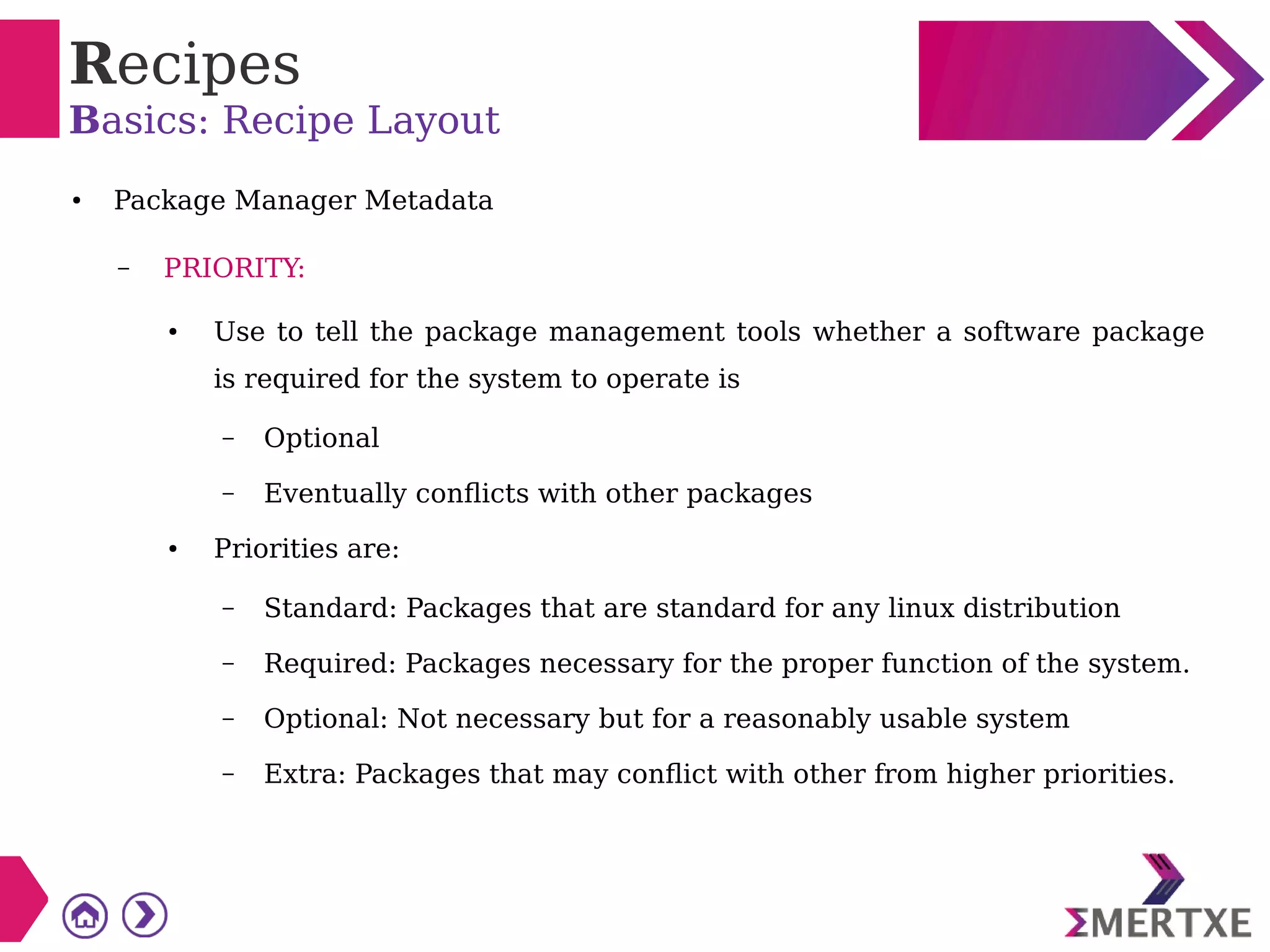 Recipes
Basics: Recipe Layout
● Package Manager Metadata
– PRIORITY:
● Use to tell the package management tools whether a software package
is required for the system to operate is
– Optional
– Eventually conflicts with other packages
● Priorities are:
– Standard: Packages that are standard for any linux distribution
– Required: Packages necessary for the proper function of the system.
– Optional: Not necessary but for a reasonably usable system
– Extra: Packages that may conflict with other from higher priorities.
 