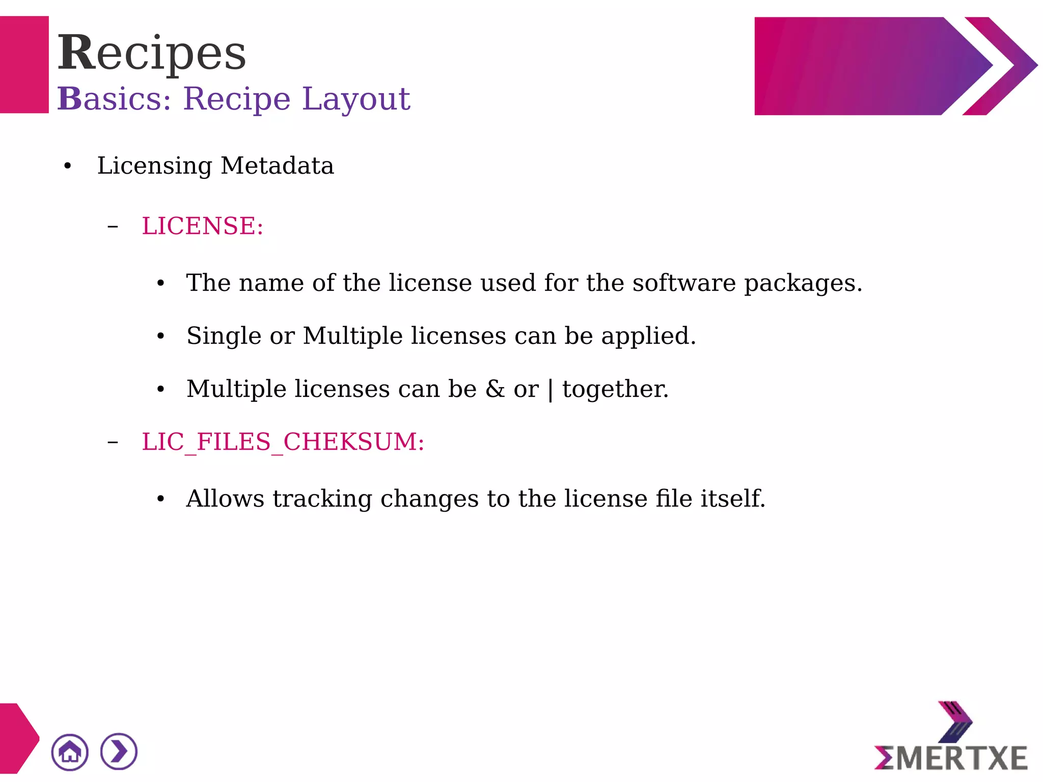 Recipes
Basics: Recipe Layout
● Licensing Metadata
– LICENSE:
● The name of the license used for the software packages.
● Single or Multiple licenses can be applied.
● Multiple licenses can be & or | together.
– LIC_FILES_CHEKSUM:
● Allows tracking changes to the license file itself.
 
