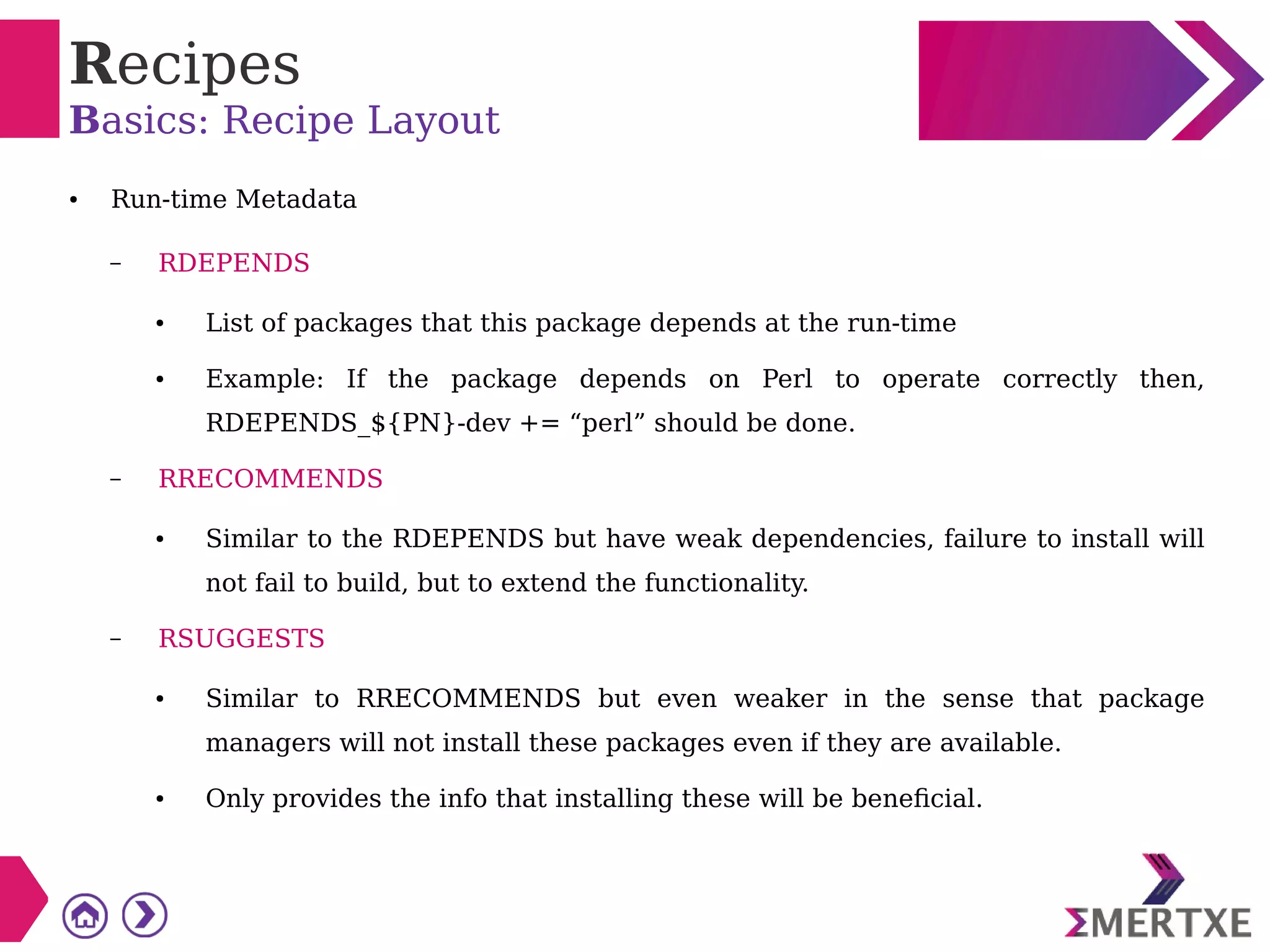 Recipes
Basics: Recipe Layout
● Run-time Metadata
– RDEPENDS
● List of packages that this package depends at the run-time
● Example: If the package depends on Perl to operate correctly then,
RDEPENDS_${PN}-dev += “perl” should be done.
– RRECOMMENDS
● Similar to the RDEPENDS but have weak dependencies, failure to install will
not fail to build, but to extend the functionality.
– RSUGGESTS
● Similar to RRECOMMENDS but even weaker in the sense that package
managers will not install these packages even if they are available.
● Only provides the info that installing these will be beneficial.
 