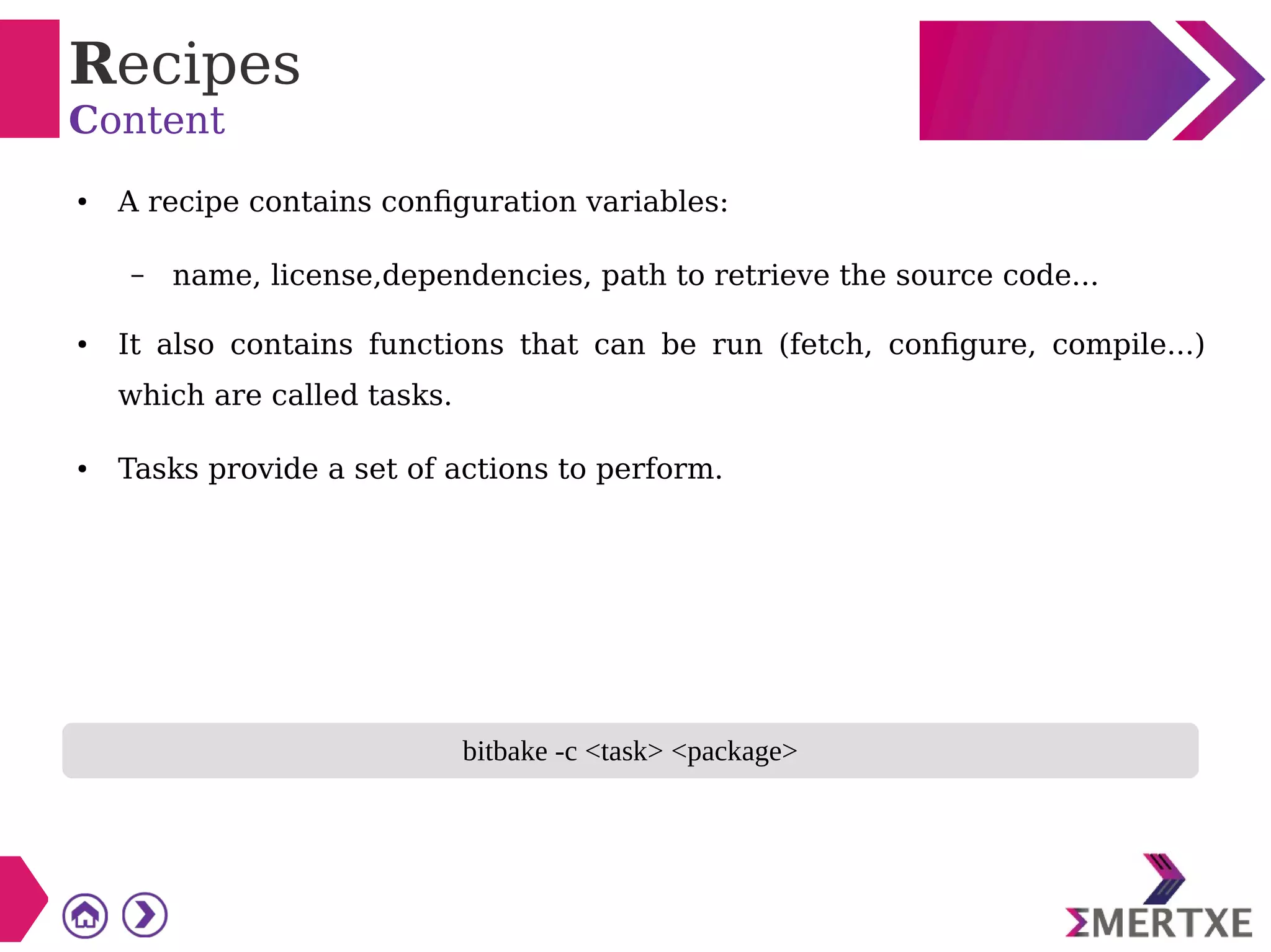 Recipes
Content
● A recipe contains configuration variables:
– name, license,dependencies, path to retrieve the source code...
● It also contains functions that can be run (fetch, configure, compile...)
which are called tasks.
● Tasks provide a set of actions to perform.
bitbake -c <task> <package>
 