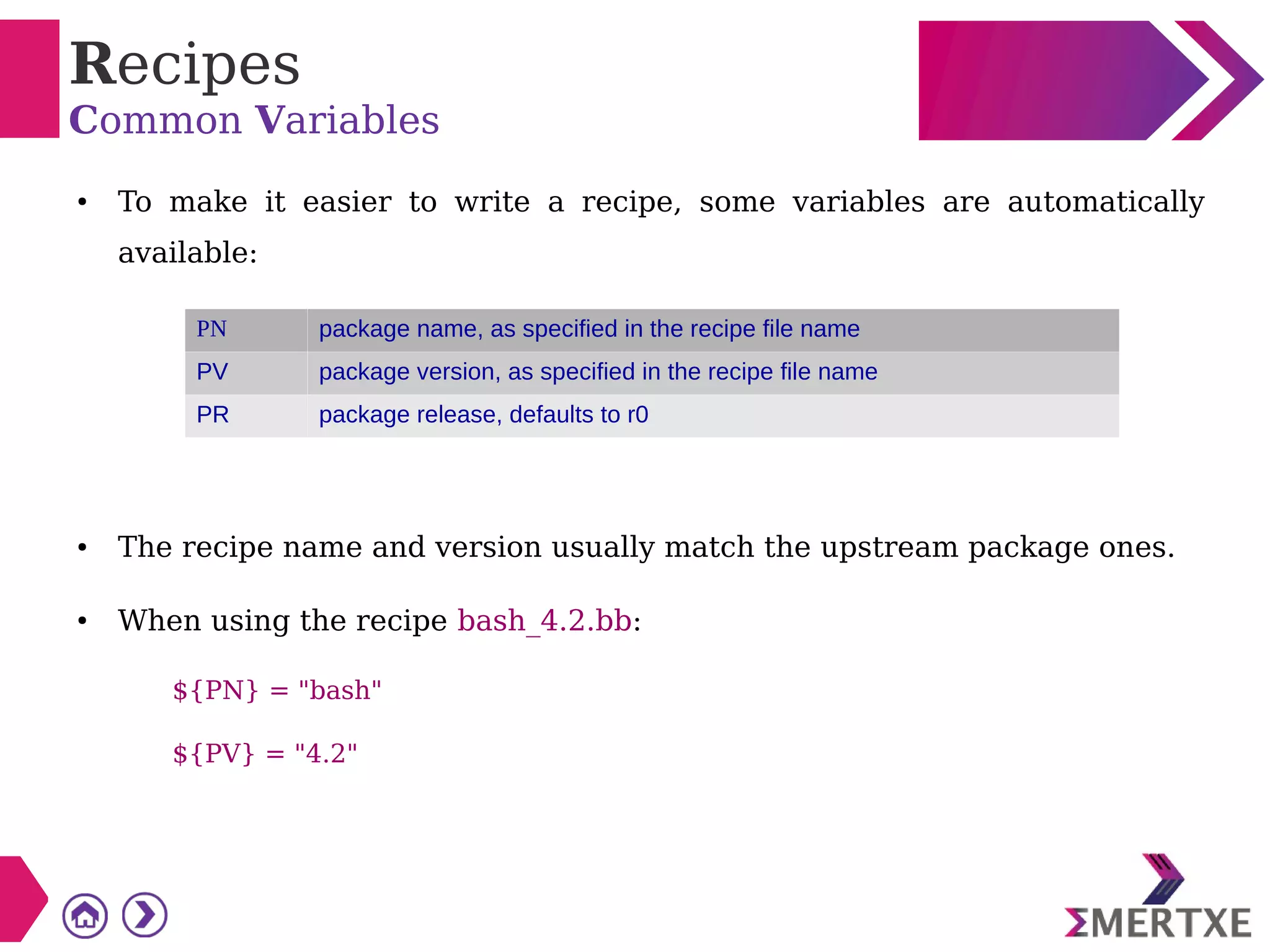 Recipes
Common Variables
● To make it easier to write a recipe, some variables are automatically
available:
● The recipe name and version usually match the upstream package ones.
● When using the recipe bash_4.2.bb:
${PN} = "bash"
${PV} = "4.2"
PN package name, as specified in the recipe file name
PV package version, as specified in the recipe file name
PR package release, defaults to r0
 