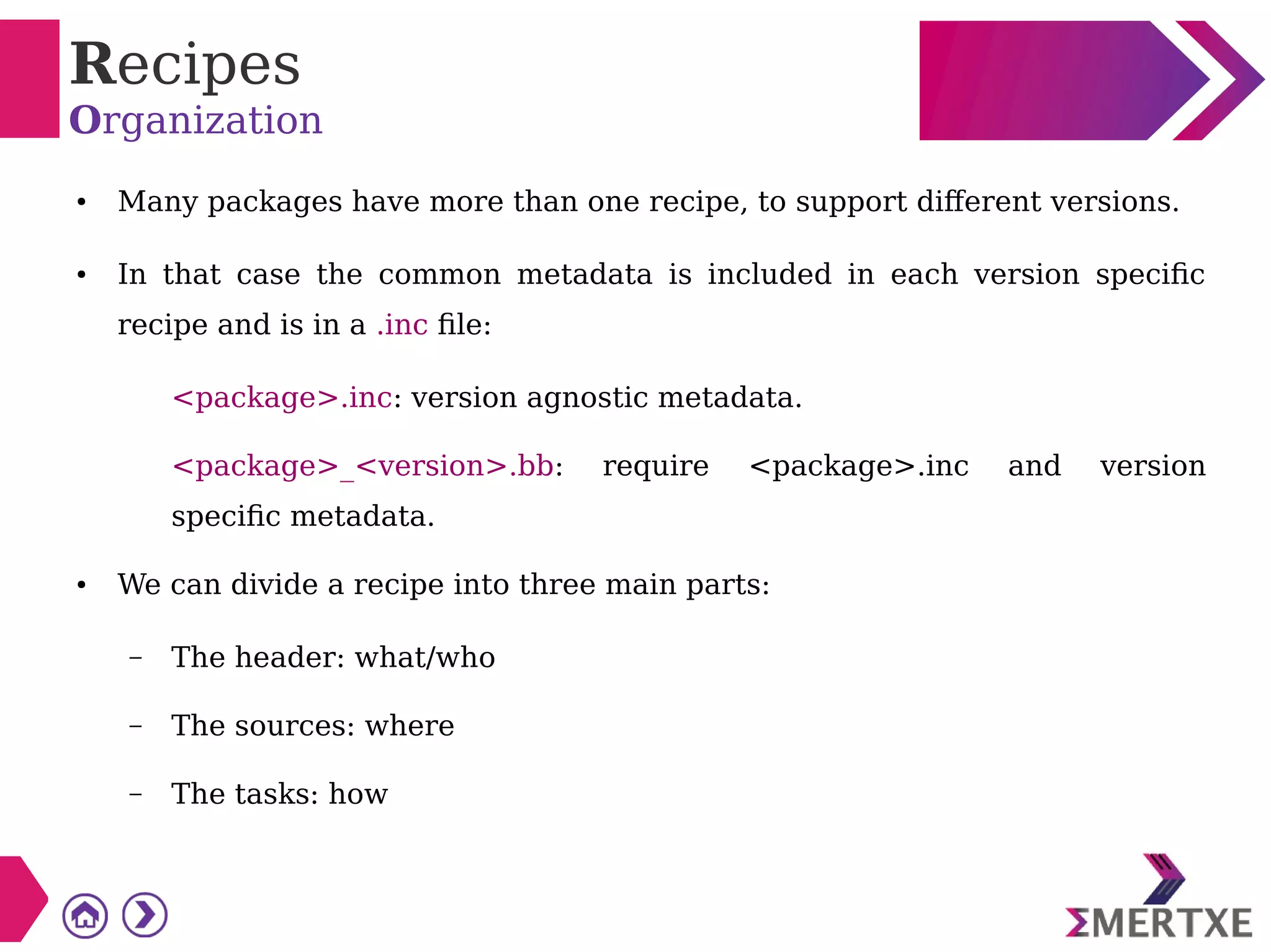 Recipes
Organization
● Many packages have more than one recipe, to support different versions.
● In that case the common metadata is included in each version specific
recipe and is in a .inc file:
<package>.inc: version agnostic metadata.
<package>_<version>.bb: require <package>.inc and version
specific metadata.
● We can divide a recipe into three main parts:
– The header: what/who
– The sources: where
– The tasks: how
 