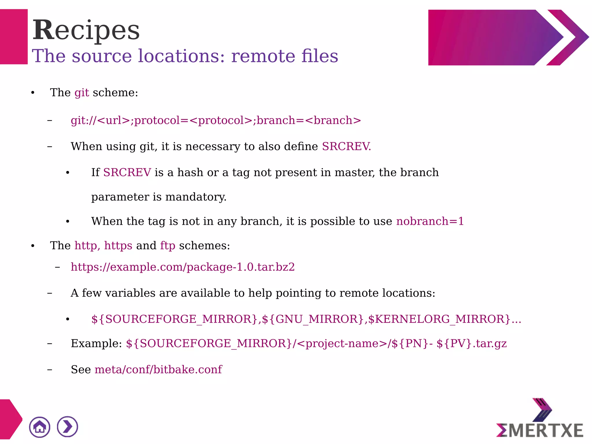 Recipes
The source locations: remote files
● The git scheme:
– git://<url>;protocol=<protocol>;branch=<branch>
– When using git, it is necessary to also define SRCREV.
● If SRCREV is a hash or a tag not present in master, the branch
parameter is mandatory.
● When the tag is not in any branch, it is possible to use nobranch=1
● The http, https and ftp schemes:
– https://example.com/package-1.0.tar.bz2
– A few variables are available to help pointing to remote locations:
● ${SOURCEFORGE_MIRROR},${GNU_MIRROR},$KERNELORG_MIRROR}...
– Example: ${SOURCEFORGE_MIRROR}/<project-name>/${PN}- ${PV}.tar.gz
– See meta/conf/bitbake.conf
 