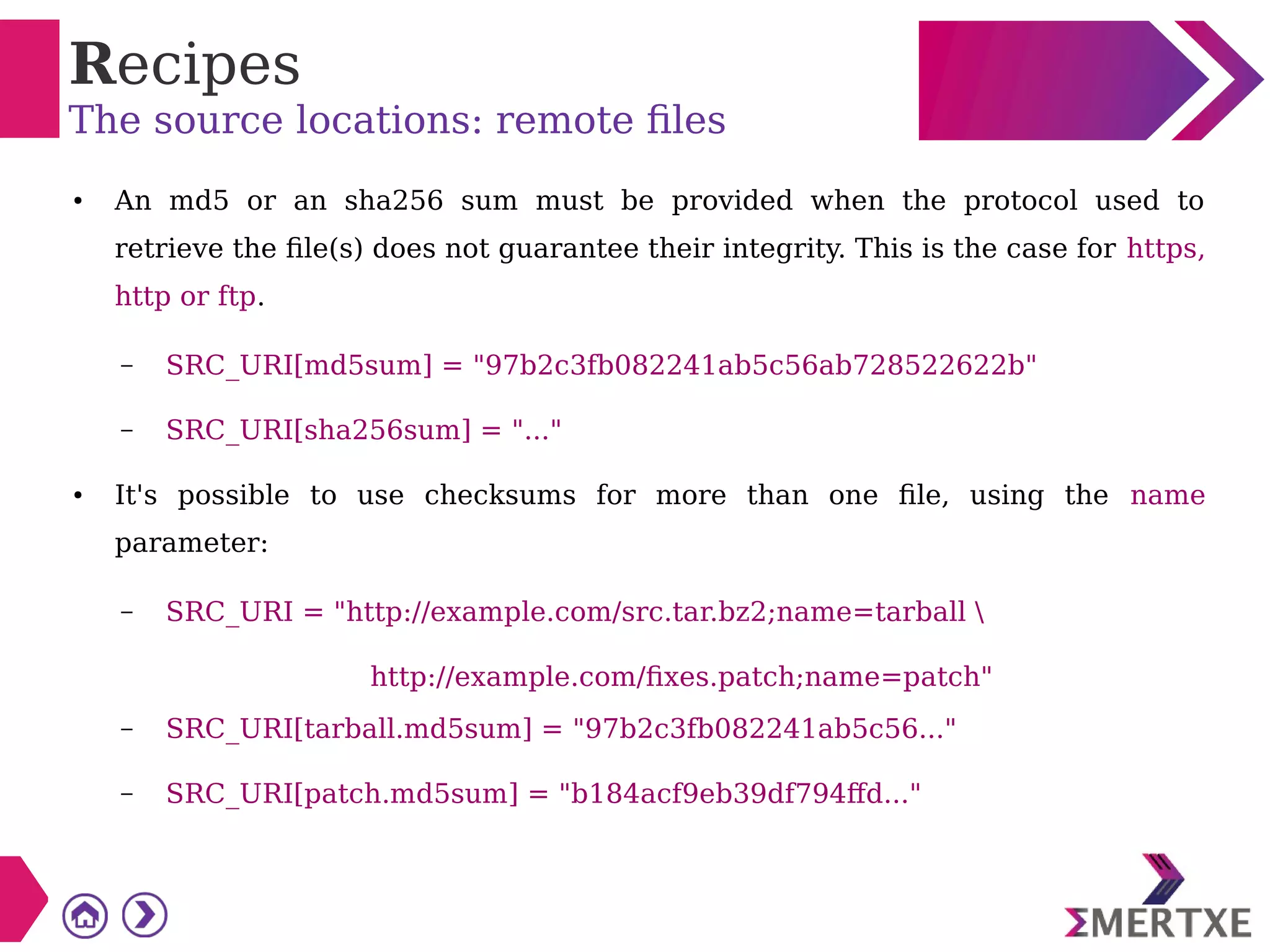 Recipes
The source locations: remote files
● An md5 or an sha256 sum must be provided when the protocol used to
retrieve the file(s) does not guarantee their integrity. This is the case for https,
http or ftp.
– SRC_URI[md5sum] = "97b2c3fb082241ab5c56ab728522622b"
– SRC_URI[sha256sum] = "..."
● It's possible to use checksums for more than one file, using the name
parameter:
– SRC_URI = "http://example.com/src.tar.bz2;name=tarball 
http://example.com/fixes.patch;name=patch"
– SRC_URI[tarball.md5sum] = "97b2c3fb082241ab5c56..."
– SRC_URI[patch.md5sum] = "b184acf9eb39df794ffd..."
 